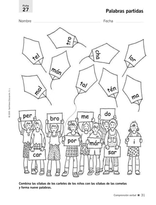Combina las sílabas de los carteles de los niños con las sílabas de las cometas
y forma nueve palabras.
Nombre Fecha
Ficha
27 Palabras partidas
©
2005
Santillana
Educación,
S.
L.
Comprensión verbal ■ 31
per
m
o
l
mán
ma
tal
tén
lor
tel
t
r
o
c
h
a
bro
car
por
me do
már
sar
i
784560PA _ 0003-0040.qxd 26/10/04 12:19 Página 31
 