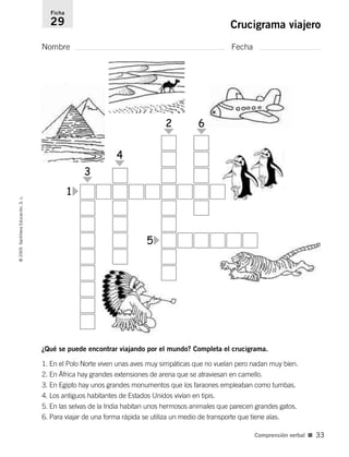 ¿Qué se puede encontrar viajando por el mundo? Completa el crucigrama.
1. En el Polo Norte viven unas aves muy simpáticas que no vuelan pero nadan muy bien.
2. En África hay grandes extensiones de arena que se atraviesan en camello.
3. En Egipto hay unos grandes monumentos que los faraones empleaban como tumbas.
4. Los antiguos habitantes de Estados Unidos vivían en tipis.
5. En las selvas de la India habitan unos hermosos animales que parecen grandes gatos.
6. Para viajar de una forma rápida se utiliza un medio de transporte que tiene alas.
Nombre Fecha
Ficha
29 Crucigrama viajero
©
2005
Santillana
Educación,
S.
L.
Comprensión verbal ■ 33
1
3
4
2 6
5
784560PA _ 0003-0040.qxd 26/10/04 12:19 Página 33
 