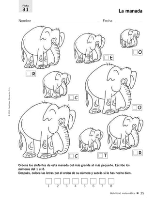 Ordena los elefantes de esta manada del más grande al más pequeño. Escribe los
números del 1 al 8.
Después, coloca las letras por el orden de su número y sabrás si lo has hecho bien.
Nombre Fecha
Ficha
31 La manada
©
2005
Santillana
Educación,
S.
L.
Habilidad matemática ■ 35
R
C
E
O
O
R
T
C
1 2 3 4 5 6 7 8
784560PA _ 0003-0040.qxd 26/10/04 12:19 Página 35
 
