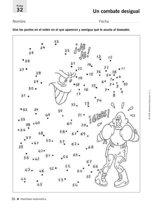 Nombre Fecha
Ficha
32 Un combate desigual
Une los puntos en el orden en el que aparecen y averigua qué le asusta al boxeador.
■ Habilidad matemática
©
2005
Santillana
Educación,
S.
L.
36
784560PA _ 0003-0040.qxd 26/10/04 12:19 Página 36
 