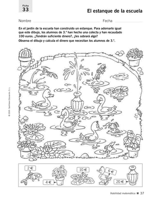 2 €
En el jardín de la escuela han construido un estanque. Para adornarlo igual
que este dibujo, los alumnos de 3.º han hecho una colecta y han recaudado
100 euros. ¿Tendrán suficiente dinero?, ¿les sobrará algo?
Observa el dibujo y calcula el dinero que necesitan los alumnos de 3.º.
Nombre Fecha
Ficha
33 El estanque de la escuela
©
2005
Santillana
Educación,
S.
L.
Habilidad matemática ■ 37
4 €
10 €
20 €
6 €
784560PA _ 0003-0040.qxd 26/10/04 12:19 Página 37
 