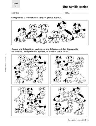 Nombre Fecha
Ficha
1 Una familia canina
©
2005
Santillana
Educación,
S.
L.
Percepción - Atención ■ 5
En cada una de las viñetas siguientes, a uno de los perros le han desaparecido
sus manchas. Averigua cuál es y píntale las manchas que le faltan.
Cada perro de la familia Chuchi tiene sus propias manchas.
784560PA _ 0003-0040.qxd 26/10/04 12:19 Página 5
 