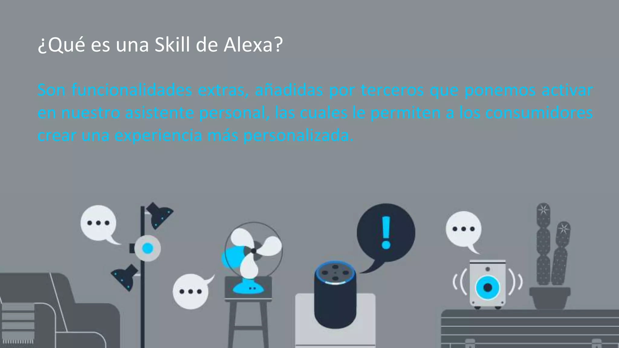 ¿Qué es una Skill de Alexa?
Son funcionalidades extras, añadidas por terceros que ponemos activar
en nuestro asistente personal, las cuales le permiten a los consumidores
crear una experiencia más personalizada.
 