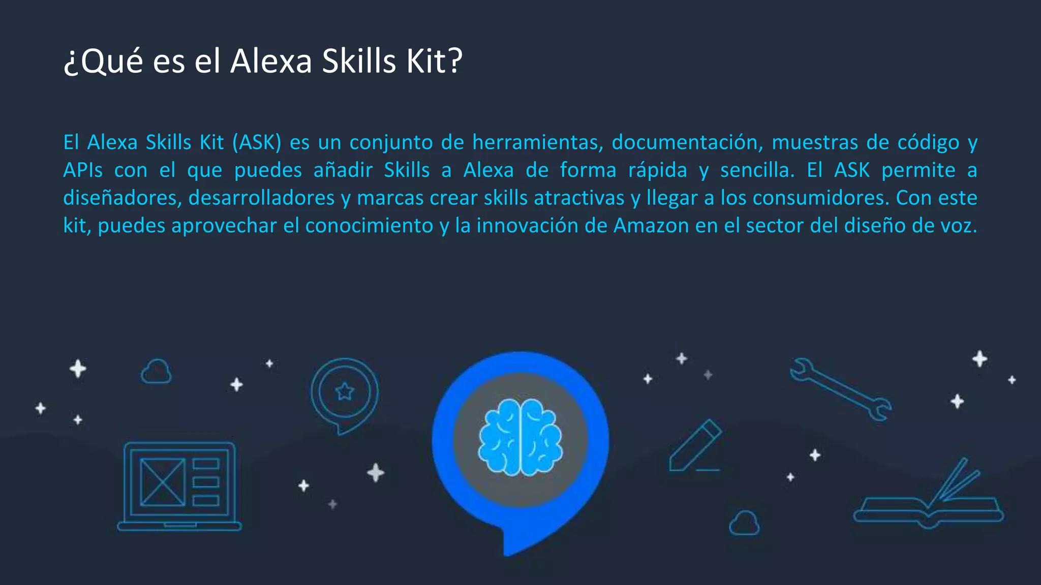 ¿Qué es el Alexa Skills Kit?
El Alexa Skills Kit (ASK) es un conjunto de herramientas, documentación, muestras de código y
APIs con el que puedes añadir Skills a Alexa de forma rápida y sencilla. El ASK permite a
diseñadores, desarrolladores y marcas crear skills atractivas y llegar a los consumidores. Con este
kit, puedes aprovechar el conocimiento y la innovación de Amazon en el sector del diseño de voz.
 