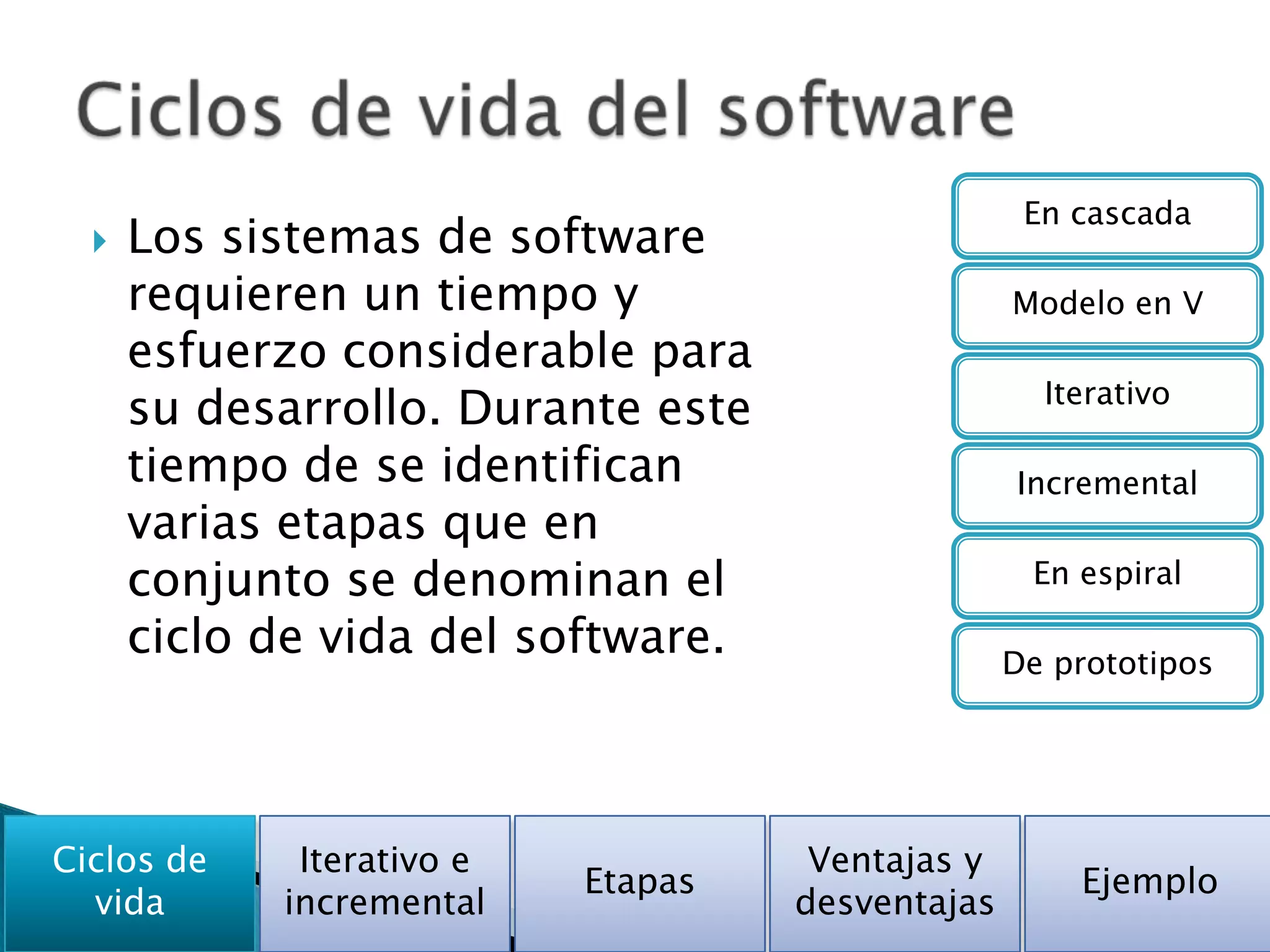 En cascada
     Los sistemas de software
      requieren un tiempo y                       Modelo en V
      esfuerzo considerable para
                                                    Iterativo
      su desarrollo. Durante este
      tiempo de se identifican                    Incremental
      varias etapas que en
      conjunto se denominan el                     En espiral

      ciclo de vida del software.                 De prototipos




Ciclos de    Iterativo e             Ventajas y
                           Etapas                     Ejemplo
  vida      incremental             desventajas
 