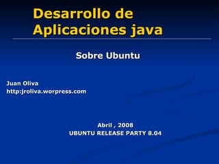 Desarrollo de Aplicaciones java Sobre Ubuntu Abril , 2008 UBUNTU RELEASE PARTY 8.04 Juan Oliva http:jroliva.worpress.com 