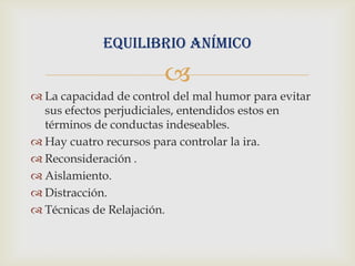 Equilibrio anímico

                        
 La capacidad de control del mal humor para evitar
  sus efectos perjudiciales, entendidos estos en
  términos de conductas indeseables.
 Hay cuatro recursos para controlar la ira.
 Reconsideración .
 Aislamiento.
 Distracción.
 Técnicas de Relajación.
 