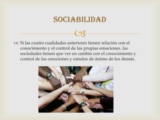 SOCIABILIDAD
                             
 Si las cuatro cualidades anteriores tienen relación con el
  conocimiento y el control de las propias emociones, las
  sociedades tienen que ver en cambio con el conocimiento y
  control de las emociones y estados de ánimo de los demás.
 
