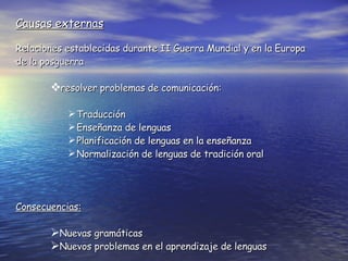 Causas externas Relaciones establecidas durante II Guerra Mundial y en la Europa de la posguerra resolver problemas de comunicación: Traducción  Enseñanza de lenguas  Planificación de lenguas en la enseñanza Normalización de lenguas de tradición oral Consecuencias:   Nuevas gramáticas Nuevos problemas en el aprendizaje de lenguas 
