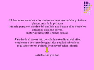 Llamamos sexuales a las dudosas e indeterminables prácticas
placenteras de la primera
infancia porque el camino del análisis nos lleva a ellas desde los
síntomas pasando por un
material indiscutiblemente sexual.
Ya desde el tercer año de vida la sexualidad del niño,
empiezan a excitarse los genitales y quizá sobreviene
regularmente un período de masturbación infantil
satisfacción genital.
 