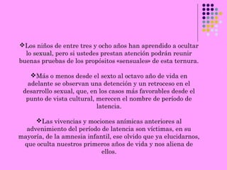 Los niños de entre tres y ocho años han aprendido a ocultar
lo sexualsexual, pero si ustedes prestan atención podrán reunir
buenas pruebas de los propósitos «sensuales» de esta ternura.
Más o menos desde el sexto al octavo año de vida en
adelante se observan una detención y un retroceso en el
desarrollo sexual, que, en los casos más favorables desde el
punto de vista cultural, merecen el nombre de período de
latencia.
Las vivencias y mociones anímicas anteriores al
advenimiento del período de latencia son víctimas, en su
mayoría, de la amnesia infantil, ese olvido que ya elucidarnos,
que oculta nuestros primeros años de vida y nos aliena de
ellos.
 