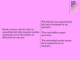 Desde el tercer año de vida, la
sexualidad del niño muestra mucha
semejanza con la del adulto; se
diferencia de esta por
la falta de una organización
fija bajo el primado de los
genitales
los inevitables rasgos
perversos
la intensidad mucho menor
de la aspiración en su
conjunto.
 