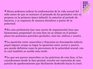 Ahora podemos indicar la conformación de la vida sexual del
niño antes de que se instaure el primado de los genitales; este se
prepara en la primera época infantil, la anterior al período de
latencia, y se organiza de manera duradera a partir de la
pubertad.
En esta prehistoria hay una suerte de organización laxa que
llamaremos pregenital: en esta fase no se sitúan en el primer
plano las pulsiones parciales genitales, sino las sádicas y anales.
La oposición entre masculino y femenino no desempeña todavía
papel alguno; ocupa su lugar la oposición entre activo y pasivo,
que puede definirse como la precursora de la polaridad sexual, con
la cual también se suelda más tarde.
Lo que nos parece masculino en las prácticas de esta fase, sí las
consideramos desde la fase genital, resulta ser expresión de una
pulsión de apoderamiento que fácilmente desborda hacia lo cruel.
 