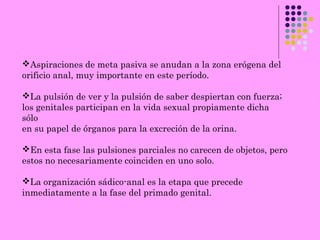 Aspiraciones de meta pasiva se anudan a la zona erógena del
orificio anal, muy importante en este período.
La pulsión de ver y la pulsión de saber despiertan con fuerza;
los genitales participan en la vida sexual propiamente dicha
sólo
en su papel de órganos para la excreción de la orina.
En esta fase las pulsiones parciales no carecen de objetos, pero
estos no necesariamente coinciden en uno solo.
La organización sádico-anal es la etapa que precede
inmediatamente a la fase del primado genital.
 