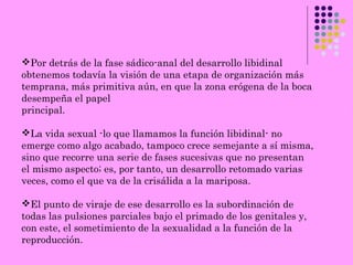 Por detrás de la fase sádico-anal del desarrollo libidinal
obtenemos todavía la visión de una etapa de organización más
temprana, más primitiva aún, en que la zona erógena de la boca
desempeña el papel
principal.
La vida sexual -lo que llamamos la función libidinal- no
emerge como algo acabado, tampoco crece semejante a sí misma,
sino que recorre una serie de fases sucesivas que no presentan
el mismo aspecto; es, por tanto, un desarrollo retomado varias
veces, como el que va de la crisálida a la mariposa.
El punto de viraje de ese desarrollo es la subordinación de
todas las pulsiones parciales bajo el primado de los genitales y,
con este, el sometimiento de la sexualidad a la función de la
reproducción.
 