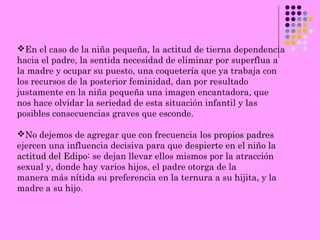 En el caso de la niña pequeña, la actitud de tierna dependencia
hacia el padre, la sentida necesidad de eliminar por superflua a
la madre y ocupar su puesto, una coquetería que ya trabaja con
los recursos de la posterior feminidad, dan por resultado
justamente en la niña pequeña una imagen encantadora, que
nos hace olvidar la seriedad de esta situación infantil y las
posibles consecuencias graves que esconde.
No dejemos de agregar que con frecuencia los propios padreslos propios padres
ejercen una influencia decisiva para que despierte en el niño ladespierte en el niño la
actitud del Edipo:actitud del Edipo: se dejan llevar ellos mismos por la atracción
sexual y, donde hay varios hijos, el padre otorga de la
manera más nítida su preferencia en la ternura a su hijita, y la
madre a su hijo.
 