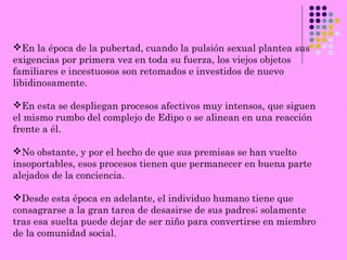 En la época de la pubertad, cuando la pulsión sexual plantea sus
exigencias por primera vez en toda su fuerza, los viejos objetos
familiares e incestuosos son retomados e investidos de nuevo
libidinosamente.
En esta se despliegan procesos afectivos muy intensos, que siguen
el mismo rumbo del complejo de Edipo o se alinean en una reacción
frente a él.
No obstante, y por el hecho de que sus premisas se han vuelto
insoportables, esos procesos tienen que permanecer en buena parte
alejados de la conciencia.
Desde esta época en adelante, el individuo humano tiene que
consagrarse a la gran tarea de desasirse de sus padres; solamente
tras esa suelta puede dejar de ser niño para convertirse en miembro
de la comunidad social.
 