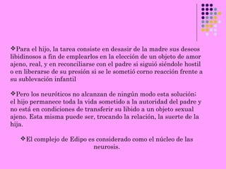 Para el hijo, la tarea consiste en desasir de la madre sus deseos
libidinosos a fin de emplearlos en la elección de un objeto de amor
ajeno, real, y en reconciliarse con el padre si siguió siéndole hostil
o en liberarse de su presión si se le sometió corno reacción frente a
su sublevación infantil
Pero los neuróticos no alcanzan de ningún modo esta solución;
el hijo permanece toda la vida sometido a la autoridad del padre y
no está en condiciones de transferir su libido a un objeto sexual
ajeno. Esta misma puede ser, trocando la relación, la suerte de la
hija.
El complejo de Edipo es considerado como el núcleo de las
neurosis.
 