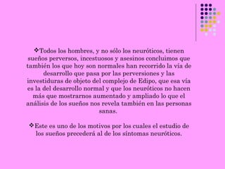 Todos los hombres, y no sólo los neuróticos, tienen
sueños perversos, incestuosos y asesinos concluimos que
también los que hoy son normales han recorrido la vía de
desarrollo que pasa por las perversiones y las
investiduras de objeto del complejo de Edipo, que esa vía
es la del desarrollo normal y que los neuróticos no hacen
más que mostrarnos aumentado y ampliado lo que el
análisis de los sueños nos revela también en las personas
sanas.
Este es uno de los motivos por los cuales el estudio de
los sueños precederá al de los síntomas neuróticos.
 