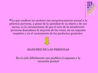 Lo que confiere un carácter tan inequívocamente sexual a la
práctica perversa, a pesar de la ajenidad de su objeto y de sus
metas, es la circunstancia de que el acto de la satisfacción
perversa desemboca la mayoría de las veces, en un orgasmo
completo y en el vaciamiento de los productos genitales.
MADUREZ DE LAS PERSONAS
En el niño difícilmente son posibles el orgasmo y laEn el niño difícilmente son posibles el orgasmo y la
excreción genitalexcreción genital
 