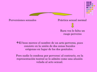 Perversiones sexuales Práctica sexual normal
Rara vez le falta un
rasgo perverso
El beso merece el nombre de un acto perversoacto perverso, pues
consiste en la unión de dos zonas bucales
erógenas en lugar de los dos genitales.
Pero nadie lo condena por perverso; al contrario, en la
representación teatral se lo admite como una alusión
velada al acto sexual.
 