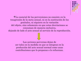 Lo esencial de las perversiones no consiste en la
trasgresión de la meta sexual, ni en la sustitución de los
genitales, ni siquiera en la variación
del objeto, sino solamente en que estas desviaciones se
consuman de manera exclusiva,
dejando de lado el acto sexual al servicio de la reproducción.
Las acciones perversas dejan de
ser tales en la medida en que se integran en la
producción del acto sexual normal como unas
contribuciones que lo preparan o lo refuerzan.
 