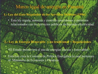 1.- Ley del Ente Regulador de los Servicios Públicos (1996) Esta ley regula, autoriza y controla concesiones y permisos relacionados con los servicios públicos incluyendo electricidad. 2.- Ley de Energía Renovable  y no tradicional + Regulaciones El Estado promoverá el uso de energías nuevas y renovables Esta Ley crea la Conisión de Política Energética la cual pertenece al  Ministerio de Economía y Finanzas Marco legal de energía en Panamá   