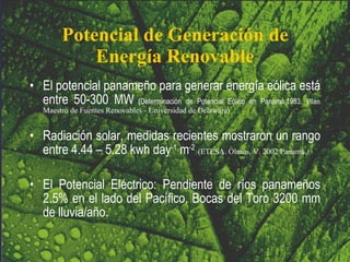 Potencial de Generación de Energía Renovable El potencial panameño para generar energía eólica está entre 50-300 MW   ( Determinación de Potencial Eólico en Panamá,1983.  Plan Maestro de Fuentes Renovables - Universidad de Delaware) Radiación solar, medidas recientes mostraron un rango entre 4.44 – 5.28 kwh day -1  m -2   (ETESA. Olmos, V. 2002 Panamá. ) El Potencial Eléctrico: Pendiente de ríos panameños 2.5% en el lado del Pacífico. Bocas del Toro 3200 mm de lluvia/año. 