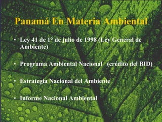 Panamá En Materia Ambiental Ley 41 de 1° de julio de 1998 (Ley General de Ambiente) Programa Ambiental Nacional  (crédito del BID) Estrategia Nacional del Ambiente  Informe Nacional Ambiental   