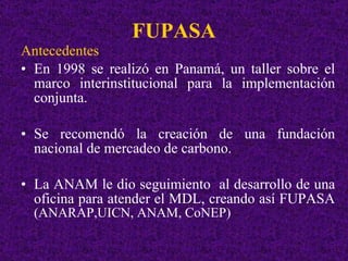 FUPASA Antecedentes En 1998 se realizó en Panamá, un taller sobre el marco interinstitucional para la implementación conjunta. Se recomendó la creación de una fundación nacional de mercadeo de carbono. La ANAM le dio seguimiento  al desarrollo de una oficina para atender el MDL, creando así FUPASA  (ANARAP,UICN, ANAM, CoNEP)  
