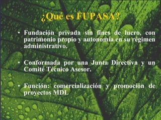 ¿Qué es FUPASA? Fundación privada sin fines de lucro, con patrimonio propio y autonomía en su régimen administrativo. Conformada por una Junta Directiva y un Comité Técnico Asesor. Función: comercialización y promoción de proyectos MDL 