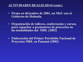 ACTIVIDADES REALIZADAS (cont.) Firma en diciembre de 2001, un MoU con el Gobierno de Holanda. Organización de talleres, conferencias y cursos, para capacitar a promotores de proyectos en las modalidades del  MDL (2002) Elaboración del Primer Portafolio Nacional de Proyectos MDL en Panamá (2002) 
