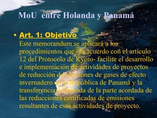 MoU  entre Holanda y Panamá Art. 1: Objetivo   Este memorandum se aplicará a los procedimientos que -de acuerdo con el artículo 12 del Protocolo de Kyoto- facilite el desarrollo e implementación de actividades de proyectos de reducción de emisiones de gases de efecto invernadero en la República de Panamá y la transferencia a Holanda de la parte acordada de las reducciones certificadas de emisiones resultantes de esas actividades de proyecto. 