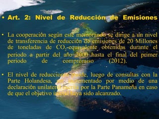 Art. 2:  Nivel de Reducción de Emisiones La cooperaci ó n seg ú n este memorando se dirige a un nivel de transferencia de reducci ó n de emisiones de 20 Millones de toneladas de CO 2 -equivalente obtenidas durante el periodo a partir del a ñ o 2000 hasta el final del primer periodo de compromiso (2012).  El nivel de reducciones puede, luego de consultas con la Parte Holandesa, ser incrementado por medio de una declaraci ó n unilateral escrita por la Parte Paname ñ a en caso de que el objetivo inicial haya sido alcanzado.   
