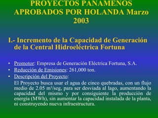 PROYECTOS PANAMEÑOS APROBADOS POR HOLANDA Marzo 2003 I.- Incremento de la Capacidad de Generación de la Central Hidroeléctrica Fortuna Promotor : Empresa de Generación Eléctrica Fortuna, S.A. Reducción de Emisiones : 261,000 ton. Descripción del Proyecto :  El Proyecto busca usar el agua de cinco quebradas, con un flujo medio de 2.05 m 3 /seg, para ser desviada al lago, aumentando la capacidad del mismo y por consiguiente la producción de energía (MWh), sin aumentar la capacidad instalada de la planta, ni construyendo nueva infraestructura. 