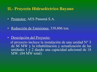 II.- Proyecto Hidroeléctrico Bayano Promotor:  AES Panamá S.A. Reducción de Emisiones:  330,806 ton. Descripción del Proyecto:   el proyecto incluye la instalación de una unidad N° 3 de 86 MW y la rehabilitación y actualización de las unidades 1 y 2 dando una capacidad adicional de 18 MW. (84 MW total) 