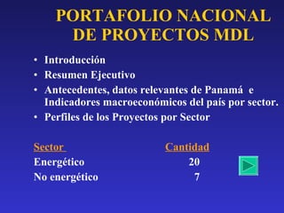 PORTAFOLIO NACIONAL DE PROYECTOS MDL Introducción Resumen Ejecutivo Antecedentes, datos relevantes de Panamá  e Indicadores macroeconómicos del país por sector. Perfiles de los Proyectos por Sector Sector  Cantidad Energético  20 No energético  7  