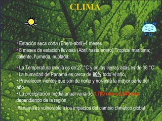 CLIMA 8 meses de estación lluviosa  ( Abril hasta enero )  T ropical marítima; caliente, húmeda, nublada;  Estación seca corta  (Enero-abril) -4 meses Panamá es vulnerable a los impactos del cambio climático global La humedad de Panamá es cerca de  80%  todo el año.  Prevalecen vientos  que son de norte y nor-este la mayor parte del año.  La precipitación media anual varia de  1,780 mm a 2,540 mm  dependiendo de la región La Temperatura media es de 27 °C y en las tierras altas es de 18 °C 