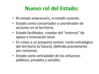 Nuevo rol del Estado: Ni estado empresario, ni estado ausente. Estado como concertador y coordinador de acciones en el territorio. Estado facilitador, creador del “entorno” de apoyo e innovación local. En vistas a un proyecto común: visión estratégica del territorio (a futuro), definido previamente por consenso. Estado como  articulador  de los esfuerzos públicos, privados y sociales. 