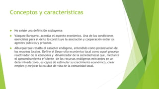 Conceptos y características
 No existe una definición excluyente.
 Vázquez Barquero, acentúa el aspecto económico. Una de las condiciones
esenciales para el éxito lo constituye la asociación y cooperación entre los
agentes públicos y privados.
 Alburquerque resalta el carácter endógeno, entendido como potenciación de
los recursos locales. Define el Desarrollo económico local como aquel proceso
reactivador de la economía y dinamizador de la sociedad local que, mediante
el aprovechamiento eficiente de los recursos endógenos existentes en un
determinada zona, es capaz de estimular su crecimiento económico, crear
empleo y mejorar la calidad de vida de la comunidad local.
 
