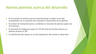 Nuevos planteos acerca del desarrollo
 El crecimiento económico que ha experimentado la región no ha sido
acompañado con un aumento de la equidad ni disminución de la pobreza.
 El número de latinoamericanos y caribeños en situación de pobreza supera los
210 millones.
 El promedio de Indigencia supera el 17% del total de familias latinas y la
pobreza alcanza el 39%.
 La distribución del ingreso es el más inequitativo del mundo en desarrollo.
 