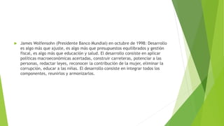  James Wolfensohn (Presidente Banco Mundial) en octubre de 1998: Desarrollo
es algo más que ajuste, es algo más que presupuestos equilibrados y gestión
fiscal, es algo más que educación y salud. El desarrollo consiste en aplicar
políticas macroeconómicas acertadas, construir carreteras, potenciar a las
personas, redactar leyes, reconocer la contribución de la mujer, eliminar la
corrupción, educar a las niñas. El desarrollo consiste en integrar todos los
componentes, reunirlos y armonizarlos.
 