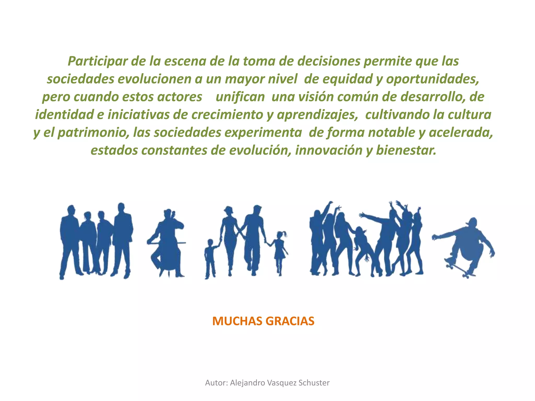 Autor: Alejandro Vasquez Schuster
Participar de la escena de la toma de decisiones permite que las
sociedades evolucionen a un mayor nivel de equidad y oportunidades,
pero cuando estos actores unifican una visión común de desarrollo, de
identidad e iniciativas de crecimiento y aprendizajes, cultivando la cultura
y el patrimonio, las sociedades experimenta de forma notable y acelerada,
estados constantes de evolución, innovación y bienestar.
MUCHAS GRACIAS
 