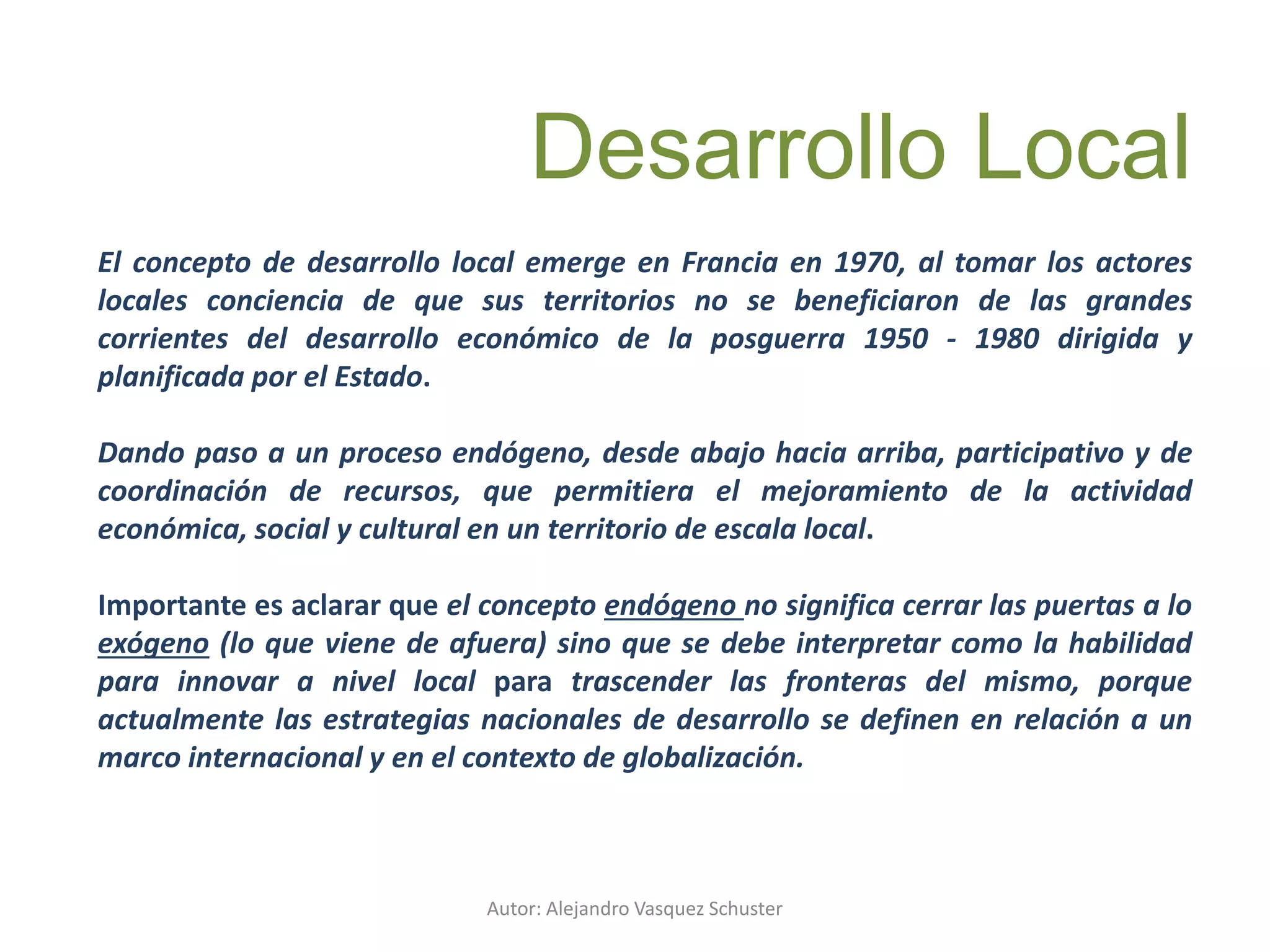 Autor: Alejandro Vasquez Schuster
El concepto de desarrollo local emerge en Francia en 1970, al tomar los actores
locales conciencia de que sus territorios no se beneficiaron de las grandes
corrientes del desarrollo económico de la posguerra 1950 - 1980 dirigida y
planificada por el Estado.
Dando paso a un proceso endógeno, desde abajo hacia arriba, participativo y de
coordinación de recursos, que permitiera el mejoramiento de la actividad
económica, social y cultural en un territorio de escala local.
Importante es aclarar que el concepto endógeno no significa cerrar las puertas a lo
exógeno (lo que viene de afuera) sino que se debe interpretar como la habilidad
para innovar a nivel local para trascender las fronteras del mismo, porque
actualmente las estrategias nacionales de desarrollo se definen en relación a un
marco internacional y en el contexto de globalización.
Desarrollo Local
 