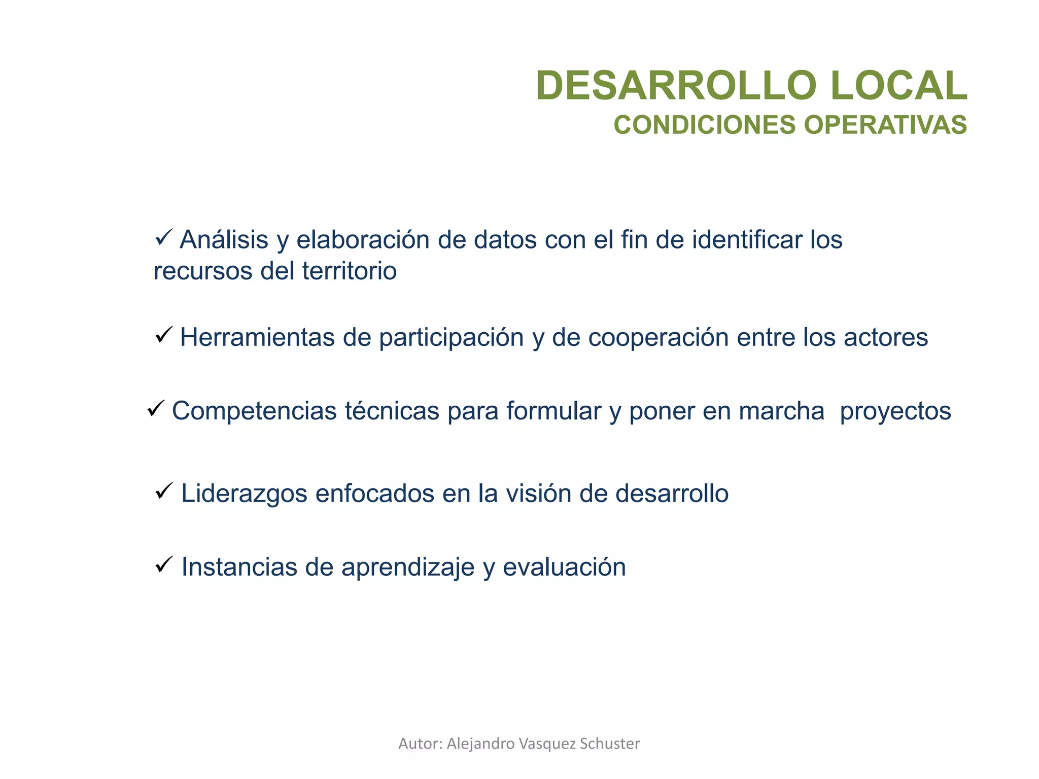 Autor: Alejandro Vasquez Schuster
DESARROLLO LOCAL
CONDICIONES OPERATIVAS
 Análisis y elaboración de datos con el fin de identificar los
recursos del territorio
 Herramientas de participación y de cooperación entre los actores
 Competencias técnicas para formular y poner en marcha proyectos
 Liderazgos enfocados en la visión de desarrollo
 Instancias de aprendizaje y evaluación
 