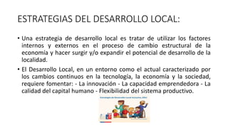 ESTRATEGIAS DEL DESARROLLO LOCAL:
• Una estrategia de desarrollo local es tratar de utilizar los factores
internos y externos en el proceso de cambio estructural de la
economía y hacer surgir y/o expandir el potencial de desarrollo de la
localidad.
• El Desarrollo Local, en un entorno como el actual caracterizado por
los cambios continuos en la tecnología, la economía y la sociedad,
requiere fomentar: - La innovación - La capacidad emprendedora - La
calidad del capital humano - Flexibilidad del sistema productivo.
 