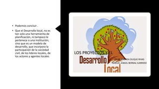 • Podemos concluir .
• Que el Desarrollo local, no es
tan solo una herramienta de
planificación, ni tampoco le
pertenece a una institución;
sino que es un modelo de
desarrollo, que incorpora la
participación de la sociedad
civil, de los lideres locales, de
los actores y agentes locales
 