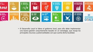 • El Desarrollo Local lo lidera el gobierno local, para ello debe implementar
una buena gestión conjuntamente basado en un estrategia, que recoja los
principales recursos y potencialidades con que cuenta dicha localidad.
 