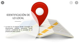 IDENTIFICACIÓN DE
LO LOCAL
• Lo local es el espacio donde convergen las
dimensiones política, economía, social,
cultural y ambiental de la sociedad en un
proyecto de Bien común.
 