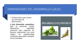 DIMENSIONES DEL DESARROLLO LOCAL:
• El Desarrollo Local, cuenta
con tres tipos de
dimensiones:
1.-Una dimensión económica:
Aquí as empresas locales
demuestran capacidad
suficiente para organizar los
factores productivos con unos
niveles de productividad
suficientes para poder competir
en los mercados.
 